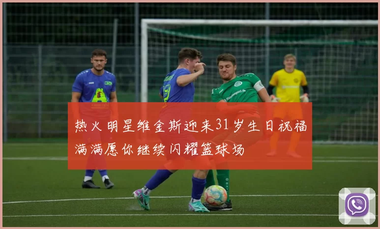 热火明星维金斯迎来31岁生日祝福满满愿你继续闪耀篮球场