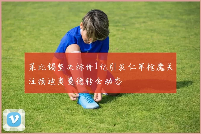 莱比锡坚决标价1亿引发仁军枪魔关注扬迪奥曼德转会动态