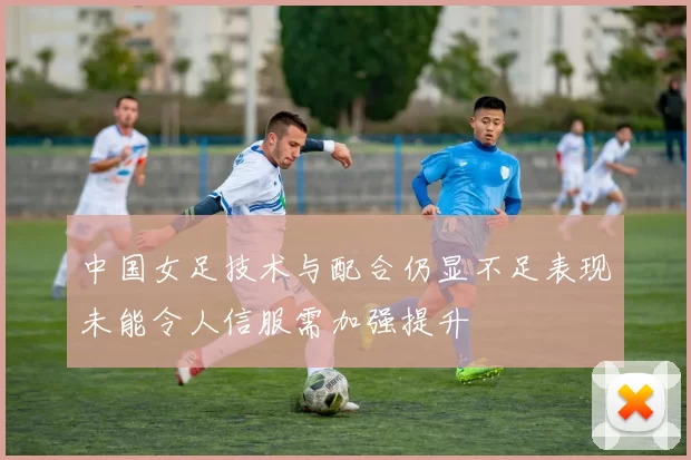 中国女足技术与配合仍显不足表现未能令人信服需加强提升