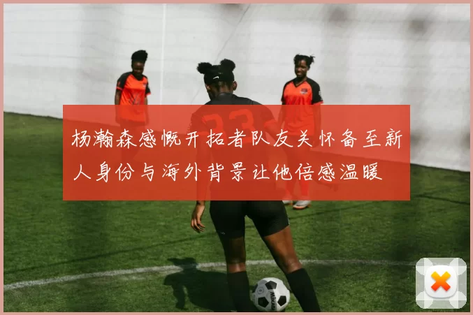 杨瀚森感慨开拓者队友关怀备至新人身份与海外背景让他倍感温暖