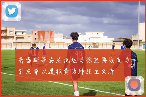 普雷斯蒂安尼抵达马德里再战皇马引发争议遭指责为种族主义者