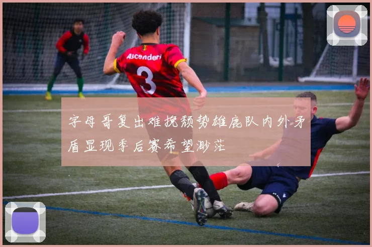 字母哥复出难挽颓势雄鹿队内外矛盾显现季后赛希望渺茫