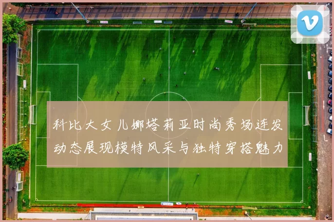 科比大女儿娜塔莉亚时尚秀场连发动态展现模特风采与独特穿搭魅力