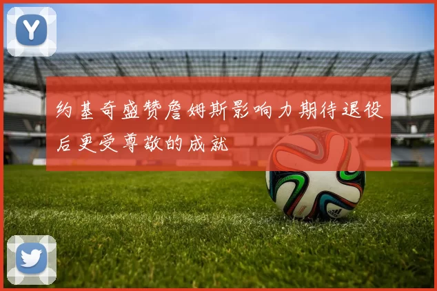 约基奇盛赞詹姆斯影响力期待退役后更受尊敬的成就