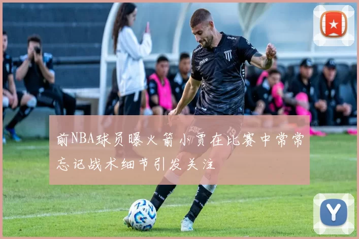 前NBA球员曝火箭小贾在比赛中常常忘记战术细节引发关注