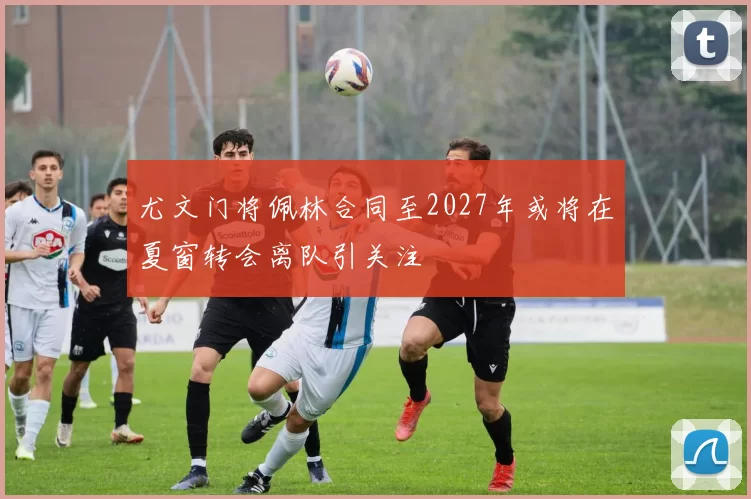 尤文门将佩林合同至2027年或将在夏窗转会离队引关注