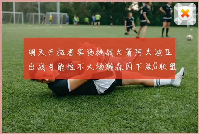明天开拓者客场挑战火箭阿夫迪亚出战可能性不大杨瀚森因下放G联盟缺席