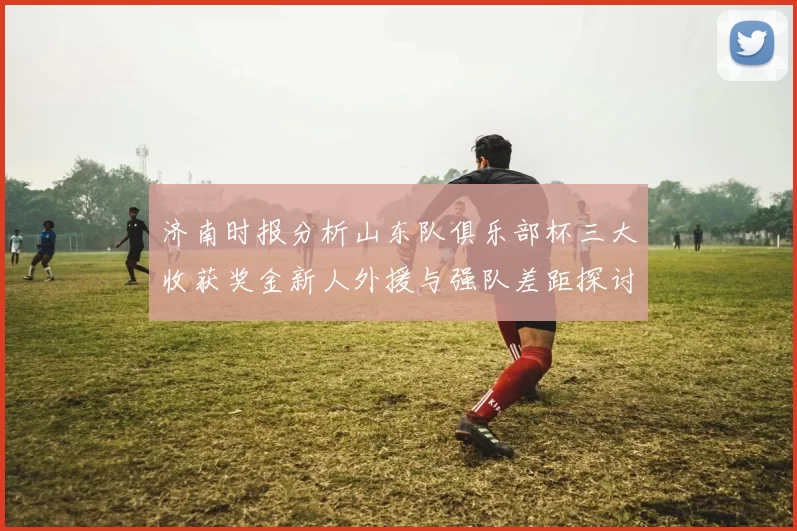 济南时报分析山东队俱乐部杯三大收获奖金新人外援与强队差距探讨