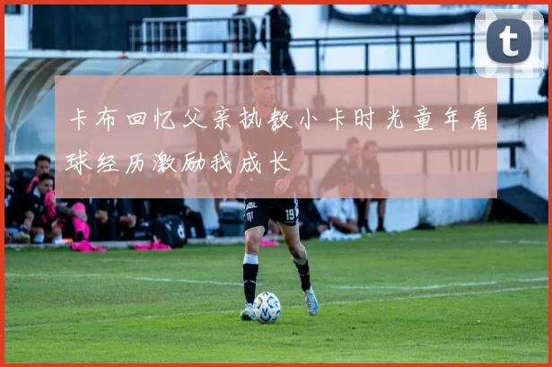 卡布回忆父亲执教小卡时光童年看球经历激励我成长
