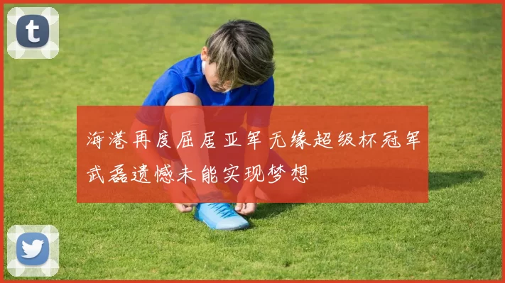 海港再度屈居亚军无缘超级杯冠军武磊遗憾未能实现梦想