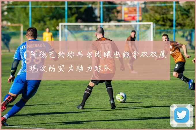 阿德巴约称韦尔闭眼也能拿双双展现攻防实力助力球队