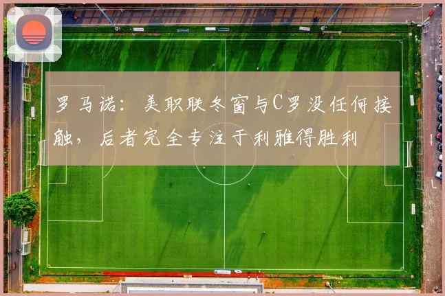 罗马诺：美职联冬窗与C罗没任何接触，后者完全专注于利雅得胜利